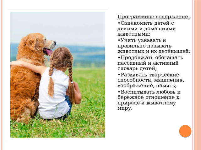 Программное содержание: • Ознакомить детей с дикими и домашними животными; • Учить узнавать и правильно называть животных и их детёнышей; • Продолжать обогащать пассивный и активный словарь детей; • Развивать творческие способности, мышление, воображение, память; • Воспитывать любовь и бережное отношение к природе и животному миру. Программное содержание: • Продолжать знакомить детей с дикими и домашними животными; • Учить узнавать и правильно называть животных и их детёнышей; • Продолжать обогащать пассивный и активный словарь детей; • Развивать творческие способности, мышление, воображение, память; • Воспитывать любовь и бережное отношение к природе и животному миру.  