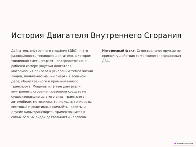 История Двигателя Внутреннего Сгорания Дви́гатель вну́треннего сгора́ния (ДВС) — это разновидность теплового двигателя, в котором топливная смесь сгорает непосредственно в рабочей камере (внутри) двигателя. Моторизация привела к ускорению темпа жизни людей, появлению машин смерти в военном деле, общественного и промышленного транспорта. Мощные и лёгкие двигатели внутреннего сгорания позволили создать не существовавшие до этого виды транспорта: автомобили, мотоциклы, теплоходы, тепловозы, винтовые и реактивные самолёты, ракеты и другие виды транспорта, применяющиеся в самых разных видах деятельности человека. Интересный факт: Огнестрельное оружие по принципу действия тоже является поршневым ДВС. 