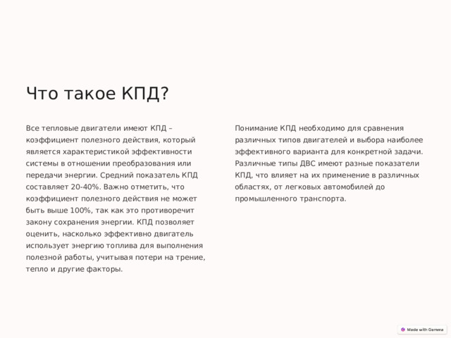 Что такое КПД? Все тепловые двигатели имеют КПД – коэффициент полезного действия, который является характеристикой эффективности системы в отношении преобразования или передачи энергии. Средний показатель КПД составляет 20-40%. Важно отметить, что коэффициент полезного действия не может быть выше 100%, так как это противоречит закону сохранения энергии. КПД позволяет оценить, насколько эффективно двигатель использует энергию топлива для выполнения полезной работы, учитывая потери на трение, тепло и другие факторы. Понимание КПД необходимо для сравнения различных типов двигателей и выбора наиболее эффективного варианта для конкретной задачи. Различные типы ДВС имеют разные показатели КПД, что влияет на их применение в различных областях, от легковых автомобилей до промышленного транспорта. 