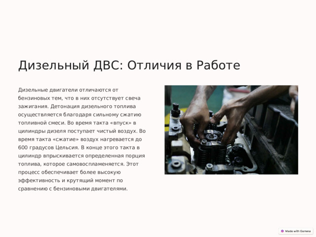 Дизельный ДВС: Отличия в Работе Дизельные двигатели отличаются от бензиновых тем, что в них отсутствует свеча зажигания. Детонация дизельного топлива осуществляется благодаря сильному сжатию топливной смеси. Во время такта «впуск» в цилиндры дизеля поступает чистый воздух. Во время такта «сжатие» воздух нагревается до 600 градусов Цельсия. В конце этого такта в цилиндр впрыскивается определенная порция топлива, которое самовоспламеняется. Этот процесс обеспечивает более высокую эффективность и крутящий момент по сравнению с бензиновыми двигателями. 