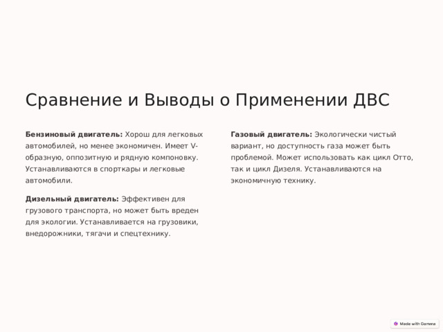 Сравнение и Выводы о Применении ДВС Бензиновый двигатель: Хорош для легковых автомобилей, но менее экономичен. Имеет V-образную, оппозитную и рядную компоновку. Устанавливаются в спорткары и легковые автомобили. Газовый двигатель: Экологически чистый вариант, но доступность газа может быть проблемой. Может использовать как цикл Отто, так и цикл Дизеля. Устанавливаются на экономичную технику. Дизельный двигатель: Эффективен для грузового транспорта, но может быть вреден для экологии. Устанавливается на грузовики, внедорожники, тягачи и спецтехнику. 