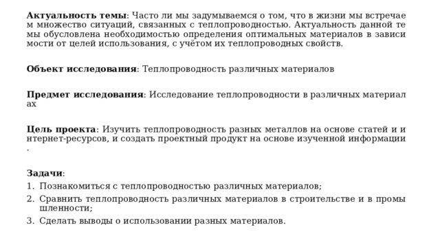 Актуальность темы : Часто ли мы задумываемся о том, что в жизни мы встречаем множество ситуаций, связанных с теплопроводностью. Актуальность данной темы обусловлена необходимостью определения оптимальных материалов в зависимости от целей использования, с учётом их теплопроводных свойств. Объект исследования : Теплопроводность различных материалов Предмет исследования : Исследование теплопроводности в различных материалах Цель проекта : Изучить теплопроводность разных металлов на основе статей и интернет-ресурсов, и создать проектный продукт на основе изученной информации. Задачи : Познакомиться с теплопроводностью различных материалов; Сравнить теплопроводность различных материалов в строительстве и в промышленности; Сделать выводы о использовании разных материалов. 
