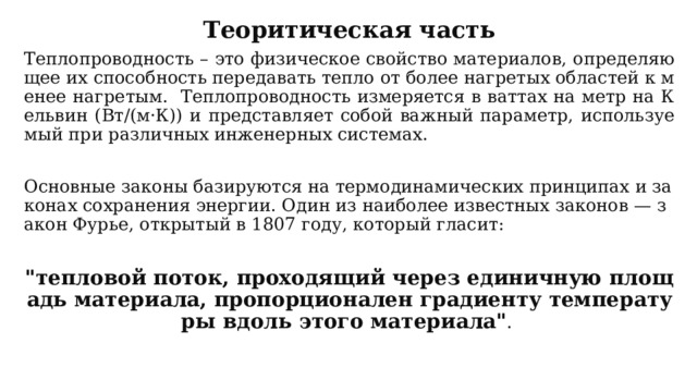 Теоритическая часть Теплопроводность – это физическое свойство материалов, определяющее их способность передавать тепло от более нагретых областей к менее нагретым. Теплопроводность измеряется в ваттах на метр на Кельвин (Вт/(м·К)) и представляет собой важный параметр, используемый при различных инженерных системах. Основные законы базируются на термодинамических принципах и законах сохранения энергии. Один из наиболее известных законов — закон Фурье, открытый в 1807 году, который гласит:   