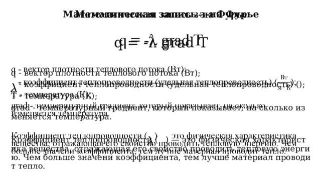   Математическая запись з-на Фурье  q = -λ grad T  q - вектор плотности теплового потока (Вт);  - коэффициент теплопроводности (удельная теплопроводность) (); Т - температура (К); grad - температурный градиент, который показывает, на сколько изменяется температура. Коэффициент теплопроводности ( ) — это физическая характеристика вещества, отражающая его свойство проводить тепловую энергию. Чем больше значени коэффициента, тем лучше материал проводит тепло. 