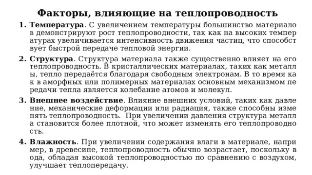 Факторы, влияющие на теплопроводность Температура . С увеличением температуры большинство материалов демонстрируют рост теплопроводности, так как на высоких температурах увеличивается интенсивность движения частиц, что способствует быстрой передаче тепловой энергии. Структура . Структура материала также существенно влияет на его теплопроводность. В кристаллических материалах, таких как металлы, тепло передаётся благодаря свободным электронам. В то время как в аморфных или полимерных материалах основным механизмом передачи тепла является колебание атомов и молекул. Внешнее воздействие . Влияние внешних условий, таких как давление, механические деформации или радиация, также способны изменять теплопроводность. При увеличении давления структура металла становится более плотной, что может изменять его теплопроводность. Влажность . При увеличении содержания влаги в материале, например, в древесине, теплопроводность обычно возрастает, поскольку вода, обладая высокой теплопроводностью по сравнению с воздухом, улучшает теплопередачу. 