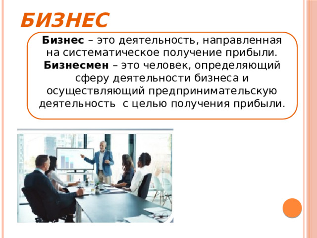 Бизнес Бизнес – это деятельность, направленная на систематическое получение прибыли. Бизнесмен – это человек, определяющий сферу деятельности бизнеса и осуществляющий предпринимательскую деятельность с целью получения прибыли. 