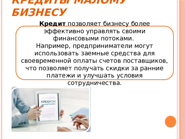 Кредиты малому бизнесу Кредит позволяет бизнесу более эффективно управлять своими финансовыми потоками. Например, предприниматели могут использовать заемные средства для своевременной оплаты счетов поставщиков, что позволяет получать скидки за ранние платежи и улучшать условия сотрудничества. 