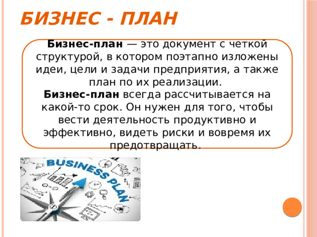 Бизнес - план Бизнес-план — это документ с четкой структурой, в котором поэтапно изложены идеи, цели и задачи предприятия, а также план по их реализации. Бизнес-план всегда рассчитывается на какой-то срок. Он нужен для того, чтобы вести деятельность продуктивно и эффективно, видеть риски и вовремя их предотвращать. 