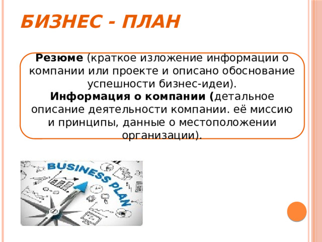 Бизнес - план Резюме (краткое изложение информации о компании или проекте и описано обоснование успешности бизнес-идеи). Информация о компании ( детальное описание деятельности компании. её миссию и принципы, данные о местоположении организации). 