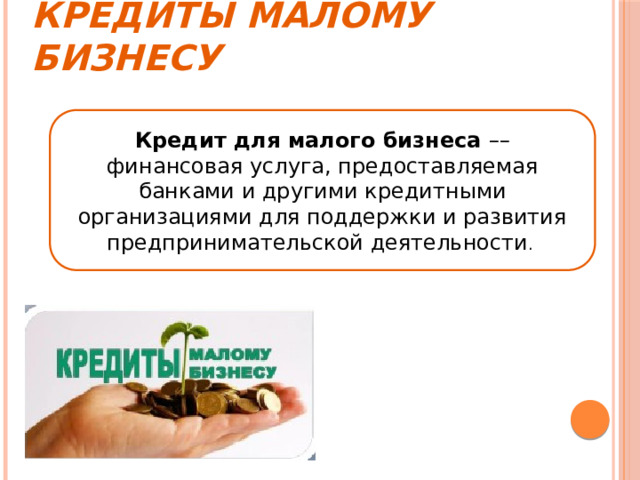 Кредиты малому бизнесу Кредит для малого бизнеса –– финансовая услуга, предоставляемая банками и другими кредитными организациями для поддержки и развития предпринимательской деятельности . 