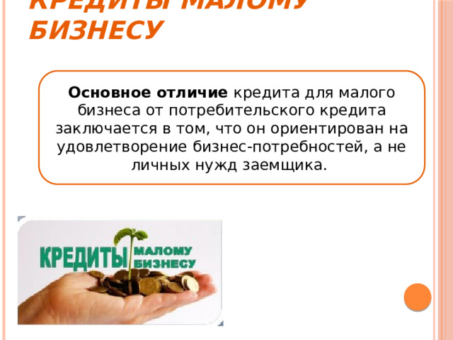 Кредиты малому бизнесу Основное отличие кредита для малого бизнеса от потребительского кредита заключается в том, что он ориентирован на удовлетворение бизнес-потребностей, а не личных нужд заемщика. 