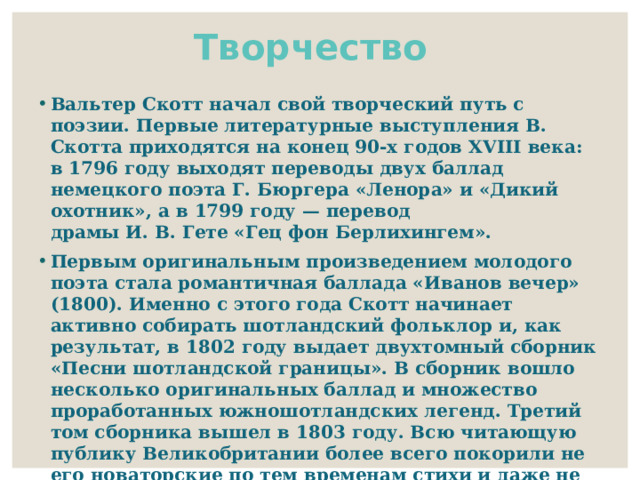 Творчество Вальтер Скотт начал свой творческий путь с поэзии. Первые литературные выступления В. Скотта приходятся на конец 90-х годов XVIII века: в 1796 году выходят переводы двух баллад немецкого поэта Г. Бюргера «Ленора» и «Дикий охотник», а в 1799 году — перевод драмы И. В. Гете «Гец фон Берлихингем». Первым оригинальным произведением молодого поэта стала романтичная баллада «Иванов вечер» (1800). Именно с этого года Скотт начинает активно собирать шотландский фольклор и, как результат, в 1802 году выдает двухтомный сборник «Песни шотландской границы». В сборник вошло несколько оригинальных баллад и множество проработанных южношотландских легенд. Третий том сборника вышел в 1803 году. Всю читающую публику Великобритании более всего покорили не его новаторские по тем временам стихи и даже не его поэмы, а прежде всего первый в мире роман в стихах «Мармион» (на русском языке впервые появился в 2000 году в издании «Литературные памятники»). 