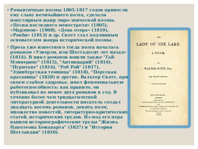 Романтичные поэмы 1805-1817 годов принесли ему славу величайшего поэта, сделали популярным жанр лиро-эпической поэмы. «Песня последнего менестреля» (1805), «Мармион» (1808), «Дева озера» (1810), «Рокби» (1813) и др. Скотт стал подлинным основателем жанра исторической поэмы. Проза уже известного тогда поэта началась романом «Уэверли, или Шестьдесят лет назад» (1814). В цикл романов вошли также 