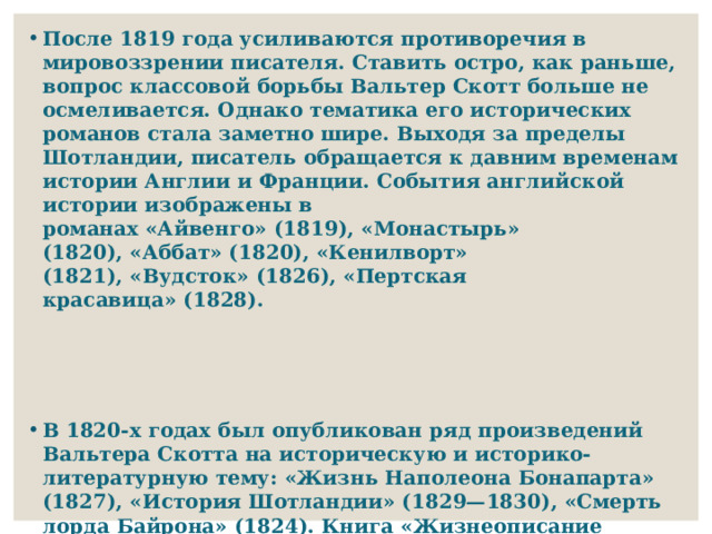 После 1819 года усиливаются противоречия в мировоззрении писателя. Ставить остро, как раньше, вопрос классовой борьбы Вальтер Скотт больше не осмеливается. Однако тематика его исторических романов стала заметно шире. Выходя за пределы Шотландии, писатель обращается к давним временам истории Англии и Франции. События английской истории изображены в романах «Айвенго» (1819), «Монастырь» (1820), «Аббат» (1820), «Кенилворт» (1821), «Вудсток» (1826), «Пертская красавица» (1828).    В 1820-х годах был опубликован ряд произведений Вальтера Скотта на историческую и историко-литературную тему: «Жизнь Наполеона Бонапарта» (1827), «История Шотландии» (1829—1830), «Смерть лорда Байрона» (1824). Книга «Жизнеописание романистов» (1821—1824) дает возможность уточнить творческую связку Скотта с писателям XVIII века, особенно с Генри Филдингом, которого он сам называл «отцом английского романа». 
