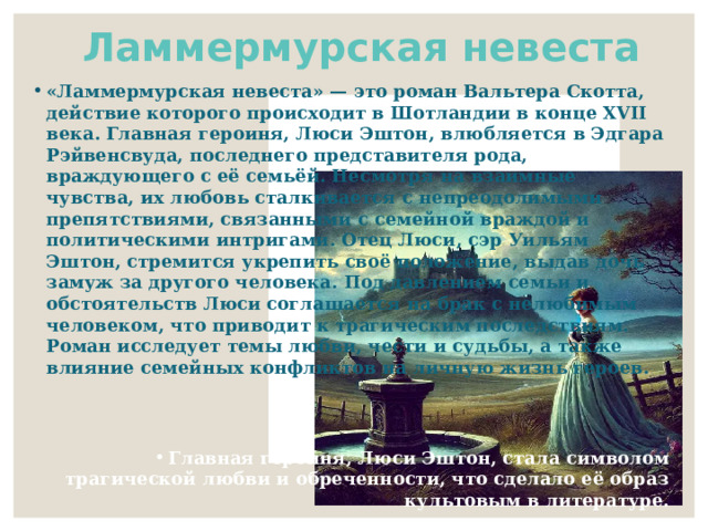 Ламмермурская невеста «Ламмермурская невеста» — это роман Вальтера Скотта, действие которого происходит в Шотландии в конце XVII века. Главная героиня, Люси Эштон, влюбляется в Эдгара Рэйвенсвуда, последнего представителя рода, враждующего с её семьёй. Несмотря на взаимные чувства, их любовь сталкивается с непреодолимыми препятствиями, связанными с семейной враждой и политическими интригами. Отец Люси, сэр Уильям Эштон, стремится укрепить своё положение, выдав дочь замуж за другого человека. Под давлением семьи и обстоятельств Люси соглашается на брак с нелюбимым человеком, что приводит к трагическим последствиям. Роман исследует темы любви, чести и судьбы, а также влияние семейных конфликтов на личную жизнь героев.   Главная героиня, Люси Эштон, стала символом трагической любви и обреченности, что сделало её образ культовым в литературе. Книга вдохновила композитора Гаэтано Доницетти на создание оперы «Лючия ди Ламмермур», которая стала одной из самых известных опер в мире. 