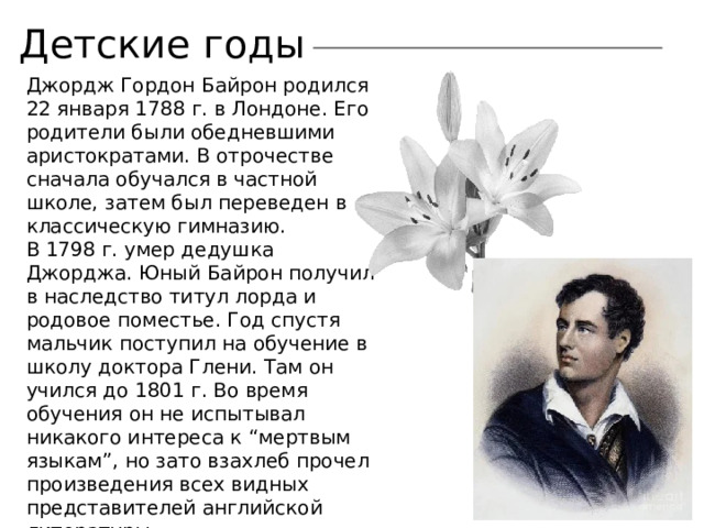 Детские годы Джордж Гордон Байрон родился 22 января 1788 г. в Лондоне. Его родители были обедневшими аристократами. В отрочестве сначала обучался в частной школе, затем был переведен в классическую гимназию. В 1798 г. умер дедушка Джорджа. Юный Байрон получил в наследство титул лорда и родовое поместье. Год спустя мальчик поступил на обучение в школу доктора Глени. Там он учился до 1801 г. Во время обучения он не испытывал никакого интереса к “мертвым языкам”, но зато взахлеб прочел произведения всех видных представителей английской литературы. 