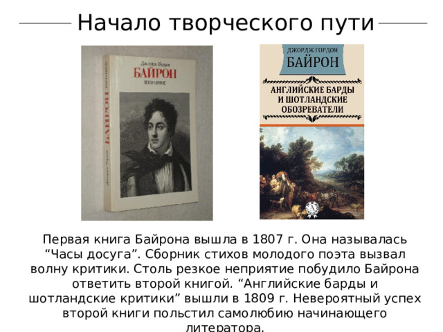 Начало творческого пути Первая книга Байрона вышла в 1807 г. Она называлась “Часы досуга”. Сборник стихов молодого поэта вызвал волну критики. Столь резкое неприятие побудило Байрона ответить второй книгой. “Английские барды и шотландские критики” вышли в 1809 г. Невероятный успех второй книги польстил самолюбию начинающего литератора. 