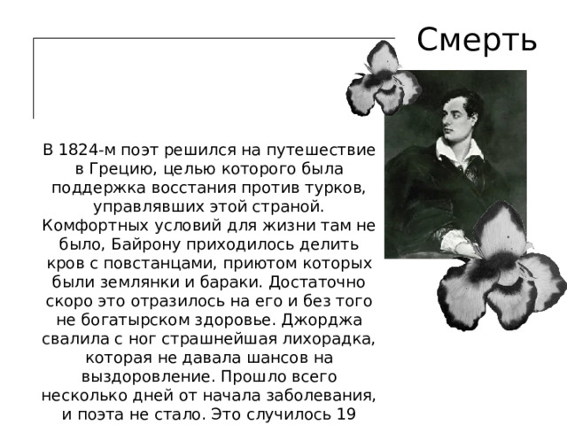Смерть В 1824-м поэт решился на путешествие в Грецию, целью которого была поддержка восстания против турков, управлявших этой страной. Комфортных условий для жизни там не было, Байрону приходилось делить кров с повстанцами, приютом которых были землянки и бараки. Достаточно скоро это отразилось на его и без того не богатырском здоровье. Джорджа свалила с ног страшнейшая лихорадка, которая не давала шансов на выздоровление. Прошло всего несколько дней от начала заболевания, и поэта не стало. Это случилось 19 апреля 1824 года. 