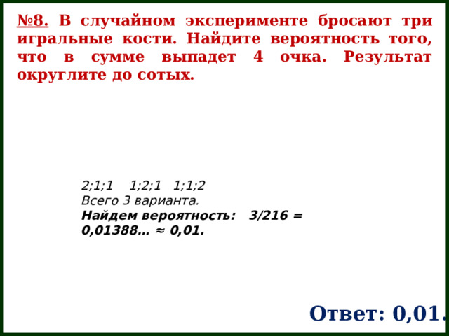№ 8. В случайном эксперименте бросают три игральные кости. Найдите вероятность того, что в сумме выпадет 4 очка. Результат округлите до сотых. 2;1;1   1;2;1 1;1;2     Всего 3 варианта. Найдем вероятность:   3/216 = 0,01388… ≈ 0,01. Ответ: 0,01. 