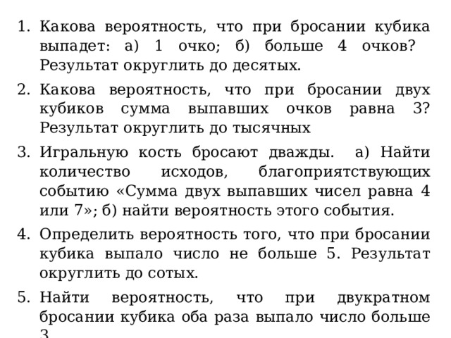 Какова вероятность, что при бросании кубика выпадет: а) 1 очко; б) больше 4 очков? Результат округлить до десятых. Какова вероятность, что при бросании двух кубиков сумма выпавших очков равна 3? Результат округлить до тысячных Игральную кость бросают дважды. а) Найти количество исходов, благоприятствующих событию «Сумма двух выпавших чисел равна 4 или 7»; б) найти вероятность этого события. Определить вероятность того, что при бросании кубика выпало число не больше 5. Результат округлить до сотых. Найти вероятность, что при двукратном бросании кубика оба раза выпало число больше 3. Игральную кость бросают дважды. Найти вероятность, что выпавшие числа разной четности. 