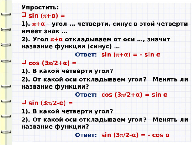 Упростить: sin (  +α) = 1).  +α – угол … четверти, синус в этой четверти имеет знак … 2). Угол  +α откладываем от оси …, значит название функции (синус) …  Ответ:  sin (  +α) = - sin α cos (3  /2+α) = 1). В какой четверти угол? 2). От какой оси откладываем угол? Менять ли название функции?  Ответ:  cos (3  /2+α) = sin α sin (3  /2-α) = 1). В какой четверти угол? 2). От какой оси откладываем угол? Менять ли название функции?  Ответ:  sin (3  /2-α) = - cos α  