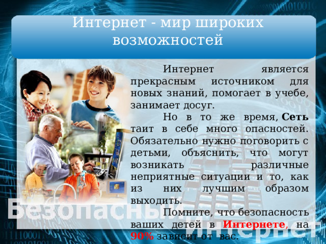 Интернет - мир широких возможностей  Интернет является прекрасным источником для новых знаний, помогает в учебе, занимает досуг.  Но в то же время,  Сеть таит в себе много опасностей. Обязательно нужно поговорить с детьми, объяснить, что могут возникать различные неприятные ситуации и то, как из них лучшим образом выходить.  Помните, что безопасность ваших детей в Интернете , на 90% зависит от  вас.  