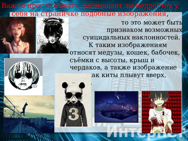 Важно прослеживать, размещает ли подросток у  себя на страничке подобные изображения ,  то это может быть признаком возможных суицидальных наклонностей.   К таким изображениям относят медузы, кошек, бабочек, съёмки с высоты, крыш и чердаков, а также изображение того, как киты плывут вверх, аниме. 