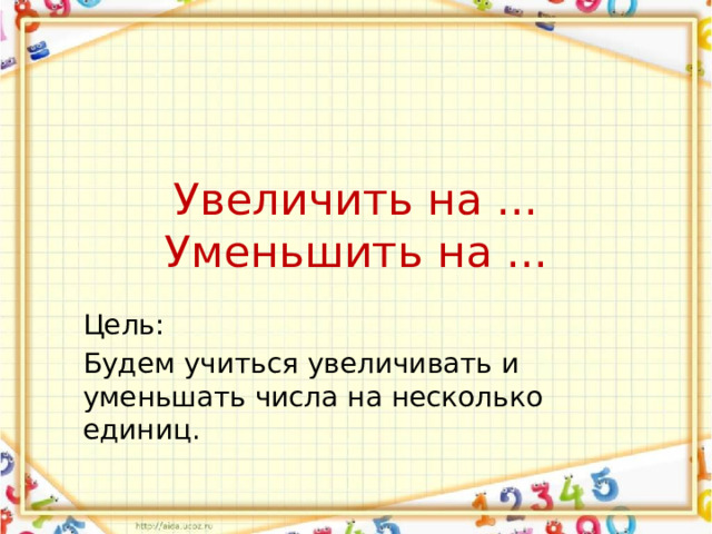Увеличить на ...  Уменьшить на ... Цель: Будем учиться увеличивать и уменьшать числа на несколько единиц. 