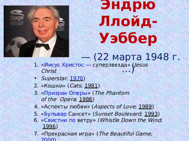  Эндрю Ллойд-Уэббер   — ( 22 марта 1948  г. …) « Иисус Христос — суперзвезда » ( Jesus  Christ Superstar ;  1970 ) « Кошки » ( Cats ;  1981 ) « Призрак Оперы » ( The Phantom of  the Opera ;  1986 ) « Аспекты любви » ( Aspects of Love ;  1989 ) « Бульвар Сансет » ( Sunset Boulevard ;  1993 ) « Свистни по ветру » ( Whistle Down the Wind ;  1996 ) «Прекрасная игра» ( The Beautiful Game;  2000 ) «Женщина в белом» ( The Woman in White;  2004 ) « Любовь не умрёт никогда » (Love  Never 
