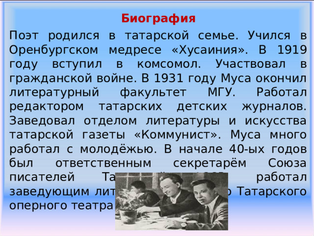 Биография Поэт родился в татарской семье. Учился в Оренбургском медресе «Хусаиния». В 1919 году вступил в комсомол. Участвовал в гражданской войне. В 1931 году Муса окончил литературный факультет МГУ. Работал редактором татарских детских журналов. Заведовал отделом литературы и искусства татарской газеты «Коммунист». Муса много работал с молодёжью. В начале 40-ых годов был ответственным секретарём Союза писателей Татарской АССР, работал заведующим литературной частью Татарского оперного театра. 