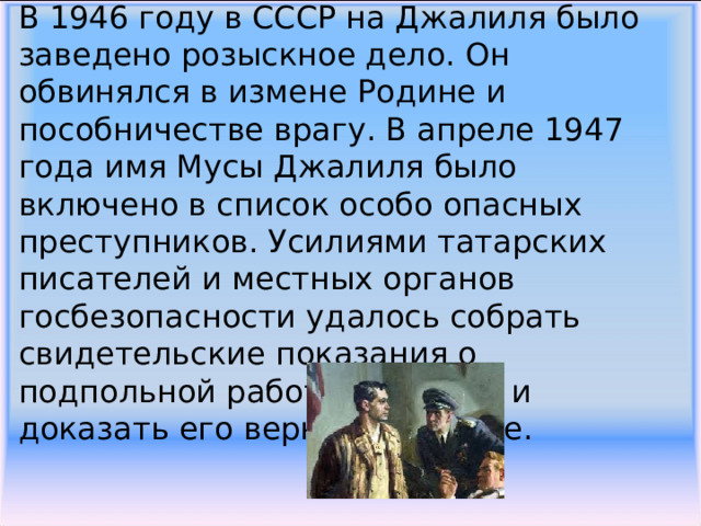 В 1946 году в СССР на Джалиля было заведено розыскное дело. Он обвинялся в измене Родине и пособничестве врагу. В апреле 1947 года имя Мусы Джалиля было включено в список особо опасных преступников. Усилиями татарских писателей и местных органов госбезопасности удалось собрать свидетельские показания о подпольной работе Джалиля и доказать его верность Родине.     