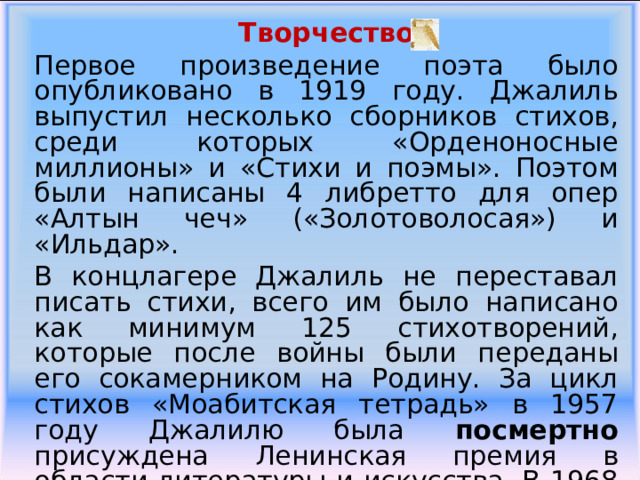 Творчество Первое произведение поэта было опубликовано в 1919 году. Джалиль выпустил несколько сборников стихов, среди которых «Орденоносные миллионы» и «Стихи и поэмы». Поэтом были написаны 4 либретто для опер «Алтын чеч» («Золотоволосая») и «Ильдар». В концлагере Джалиль не переставал писать стихи, всего им было написано как минимум 125 стихотворений, которые после войны были переданы его сокамерником на Родину. За цикл стихов «Моабитская тетрадь» в 1957 году Джалилю была посмертно присуждена Ленинская премия в области литературы и искусства. В 1968 году о Мусе Джалиле был снят фильм «Моабитская тетрадь». 