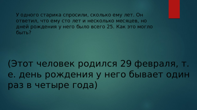 У одного старика спросили, сколько ему лет. Он ответил, что ему сто лет и несколько месяцев, но дней рождения у него было всего 25. Как это могло быть? (Этот человек родился 29 февраля, т. е. день рождения у него бывает один раз в четыре года) 