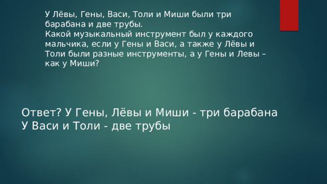 У Лёвы, Гены, Васи, Толи и Миши были три барабана и две трубы. Какой музыкальный инструмент был у каждого мальчика, если у Гены и Васи, а также у Лёвы и Толи были разные инструменты, а у Гены и Левы – как у Миши? Ответ? У Гены, Лёвы и Миши - три барабана У Васи и Толи - две трубы 