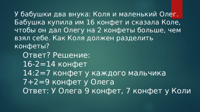 У бабушки два внука: Коля и маленький Олег. Бабушка купила им 16 конфет и сказала Коле, чтобы он дал Олегу на 2 конфеты больше, чем взял себе. Как Коля должен разделить конфеты? Ответ? Решение: 16-2=14 конфет 14:2=7 конфет у каждого мальчика 7+2=9 конфет у Олега Ответ: У Олега 9 конфет, 7 конфет у Коли 