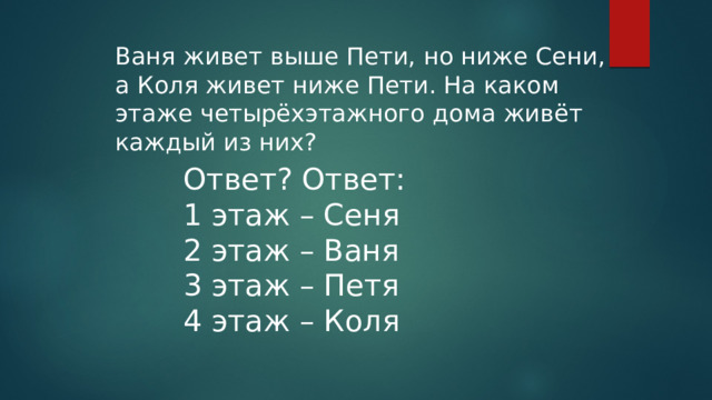 Ваня живет выше Пети, но ниже Сени, а Коля живет ниже Пети. На каком этаже четырёхэтажного дома живёт каждый из них? Ответ? Ответ: 1 этаж – Сеня 2 этаж – Ваня 3 этаж – Петя 4 этаж – Коля 