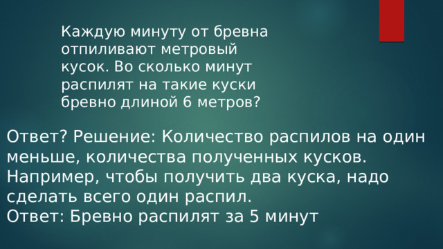 Каждую минуту от бревна отпиливают метровый кусок. Во сколько минут распилят на такие куски бревно длиной 6 метров? Ответ? Решение: Количество распилов на один меньше, количества полученных кусков. Например, чтобы получить два куска, надо сделать всего один распил. Ответ: Бревно распилят за 5 минут 