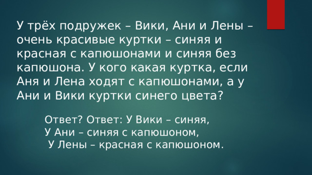 У трёх подружек – Вики, Ани и Лены – очень красивые куртки – синяя и красная с капюшонами и синяя без капюшона. У кого какая куртка, если Аня и Лена ходят с капюшонами, а у Ани и Вики куртки синего цвета? Ответ? Ответ: У Вики – синяя, У Ани – синяя с капюшоном,  У Лены – красная с капюшоном. 