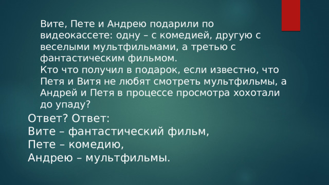 Вите, Пете и Андрею подарили по видеокассете: одну – с комедией, другую с веселыми мультфильмами, а третью с фантастическим фильмом. Кто что получил в подарок, если известно, что Петя и Витя не любят смотреть мультфильмы, а Андрей и Петя в процессе просмотра хохотали до упаду? Ответ? Ответ: Вите – фантастический фильм, Пете – комедию, Андрею – мультфильмы. 
