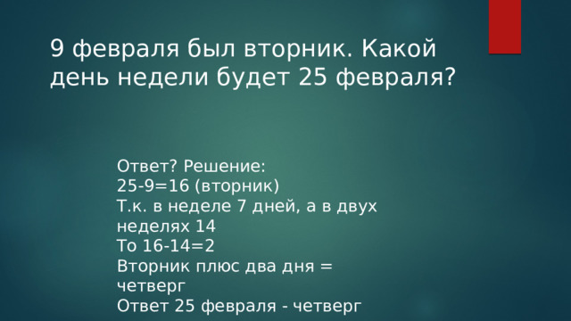 9 февраля был вторник. Какой день недели будет 25 февраля? Ответ? Решение: 25-9=16 (вторник) Т.к. в неделе 7 дней, а в двух неделях 14 То 16-14=2 Вторник плюс два дня = четверг Ответ 25 февраля - четверг 