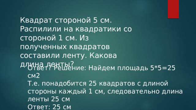 Квадрат стороной 5 см. Распилили на квадратики со стороной 1 см. Из полученных квадратов составили ленту. Какова длина ленты? Ответ? Решение: Найдем площадь 5*5=25 см2 Т.е. понадобится 25 квадратов с длиной стороны каждый 1 см, следовательно длина ленты 25 см Ответ: 25 см 