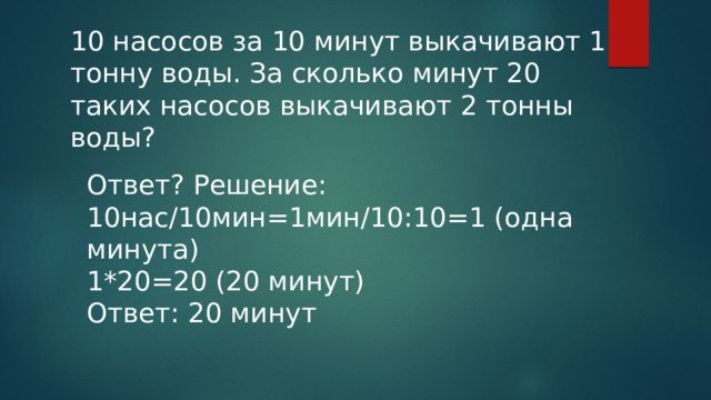 10 насосов за 10 минут выкачивают 1 тонну воды. За сколько минут 20 таких насосов выкачивают 2 тонны воды? Ответ? Решение: 10нас/10мин=1мин/10:10=1 (одна минута) 1*20=20 (20 минут) Ответ: 20 минут 