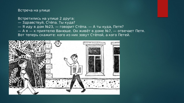 Встреча на улице Встретились на улице 2 друга: — Здравствуй, Стёпа. Ты куда? — Я иду в дом №23, — говорит Стёпа. — А ты куда, Петя? — А я — к приятелю Ванюше. Он живёт в доме №7, — отвечает Петя. Вот теперь скажите: кого из них зовут Стёпой, а кого Петей. 