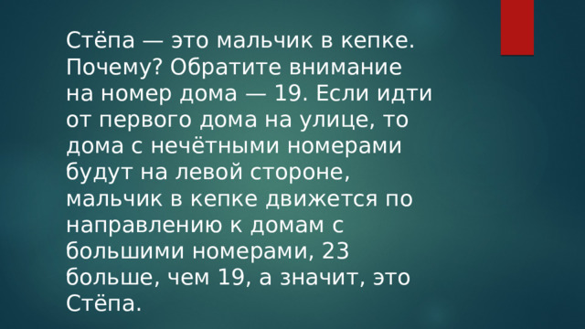 Стёпа — это мальчик в кепке. Почему? Обратите внимание на номер дома — 19. Если идти от первого дома на улице, то дома с нечётными номерами будут на левой стороне, мальчик в кепке движется по направлению к домам с большими номерами, 23 больше, чем 19, а значит, это Стёпа. 