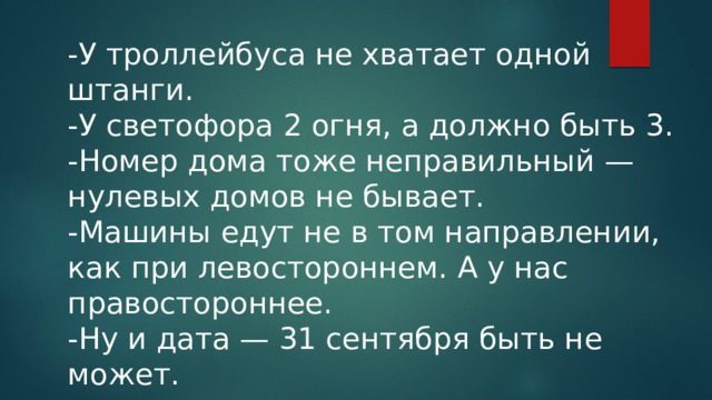 -У троллейбуса не хватает одной штанги. -У светофора 2 огня, а должно быть 3. -Номер дома тоже неправильный — нулевых домов не бывает. -Машины едут не в том направлении, как при левостороннем. А у нас правостороннее. -Ну и дата — 31 сентября быть не может. 