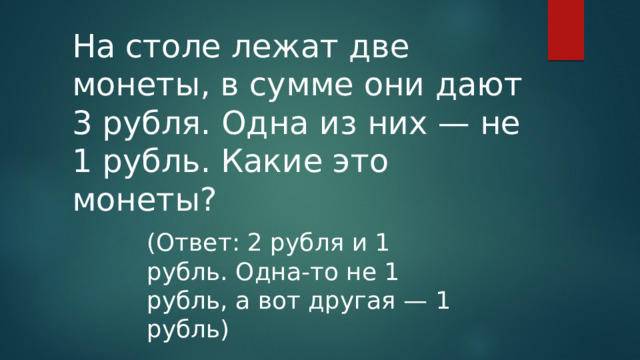На столе лежат две монеты, в сумме они дают 3 рубля. Одна из них — не 1 рубль. Какие это монеты? (Ответ: 2 рубля и 1 рубль. Одна-то не 1 рубль, а вот другая — 1 рубль) 