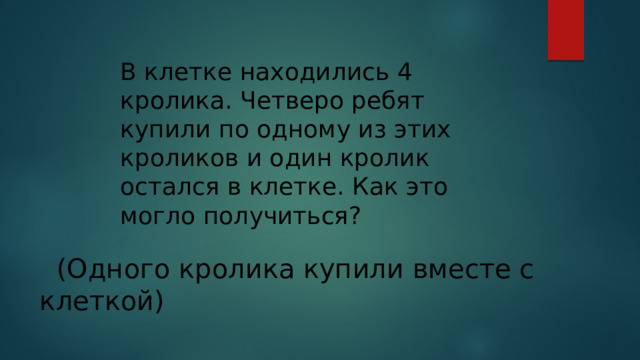 В клетке находились 4 кролика. Четверо ребят купили по одному из этих кроликов и один кролик остался в клетке. Как это могло получиться?   (Одного кролика купили вместе с клеткой) 