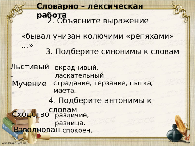 Словарно – лексическая работа 2. Объясните выражение «бывал унизан колючими «репяхами» …» 3. Подберите синонимы к словам Льстивый - вкрадчивый, ласкательный. Мучение - страдание, терзание, пытка, маета. 4. Подберите антонимы к словам Сходство - различие, разница. Взволнован - спокоен. 