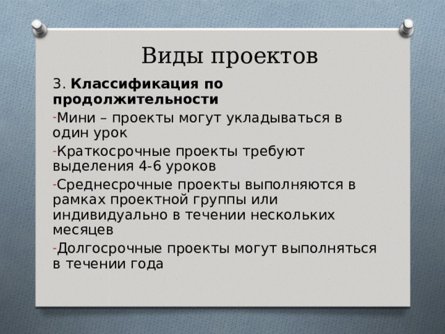 Виды проектов 3. Классификация по продолжительности Мини – проекты могут укладываться в один урок Краткосрочные проекты требуют выделения 4-6 уроков Среднесрочные проекты выполняются в рамках проектной группы или индивидуально в течении нескольких месяцев Долгосрочные проекты могут выполняться в течении года 