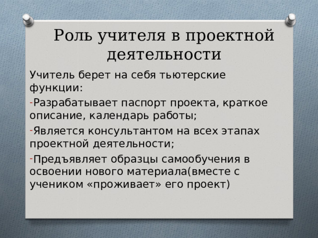 Роль учителя в проектной деятельности Учитель берет на себя тьютерские функции: Разрабатывает паспорт проекта, краткое описание, календарь работы; Является консультантом на всех этапах проектной деятельности; Предъявляет образцы самообучения в освоении нового материала(вместе с учеником «проживает» его проект)  